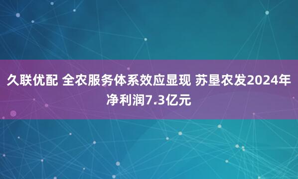 久联优配 全农服务体系效应显现 苏垦农发2024年净利润7.3亿元