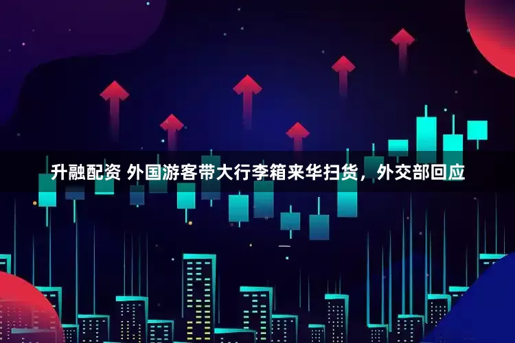 升融配资 外国游客带大行李箱来华扫货，外交部回应