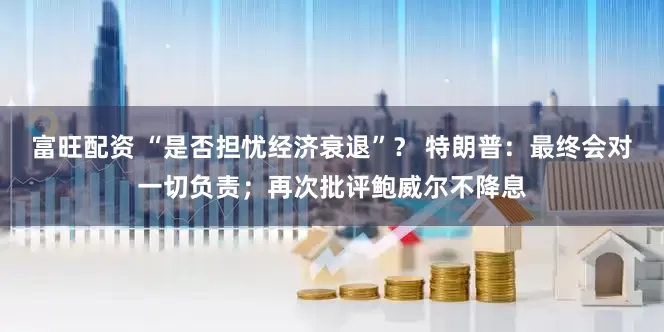 富旺配资 “是否担忧经济衰退”？ 特朗普：最终会对一切负责；再次批评鲍威尔不降息