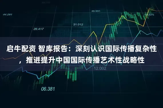 启牛配资 智库报告：深刻认识国际传播复杂性，推进提升中国国际传播艺术性战略性