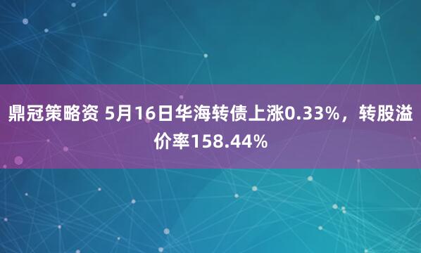 鼎冠策略资 5月16日华海转债上涨0.33%，转股溢价率158.44%