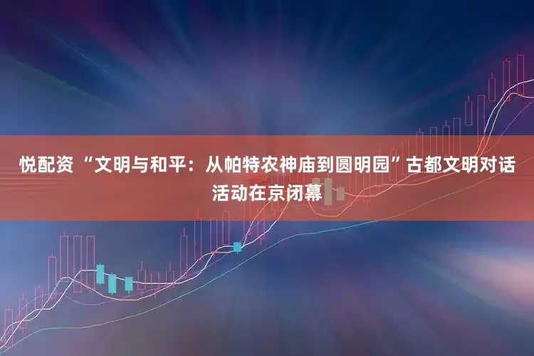 悦配资 “文明与和平：从帕特农神庙到圆明园”古都文明对话活动在京闭幕