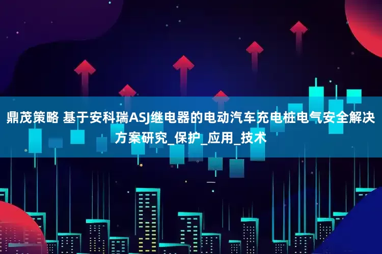 鼎茂策略 基于安科瑞ASJ继电器的电动汽车充电桩电气安全解决方案研究_保护_应用_技术