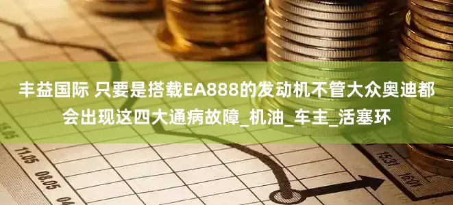 丰益国际 只要是搭载EA888的发动机不管大众奥迪都会出现这四大通病故障_机油_车主_活塞环