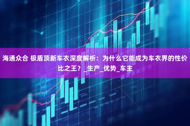 海通众合 极盾顶新车衣深度解析：为什么它能成为车衣界的性价比之王？_生产_优势_车主