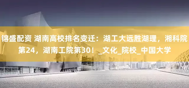 镕盛配资 湖南高校排名变迁：湖工大远胜湖理，湘科院第24，湖南工院第30！_文化_院校_中国大学