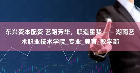 东兴资本配资 艺路芳华，职造星梦 — — 湖南艺术职业技术学院_专业_美育_教学部