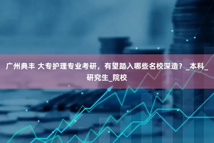 广州典丰 大专护理专业考研，有望踏入哪些名校深造？_本科_研究生_院校