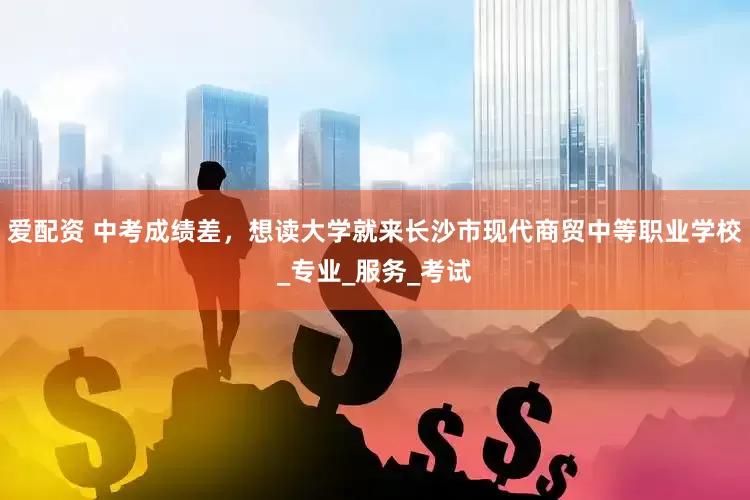 爱配资 中考成绩差，想读大学就来长沙市现代商贸中等职业学校_专业_服务_考试
