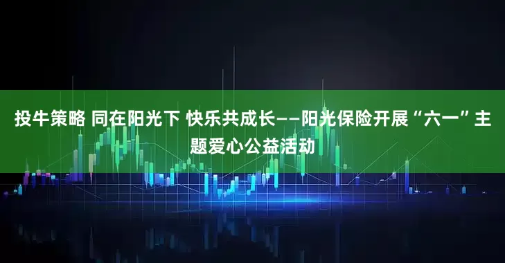 投牛策略 同在阳光下 快乐共成长——阳光保险开展“六一”主题爱心公益活动