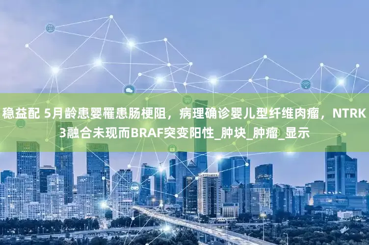 稳益配 5月龄患婴罹患肠梗阻，病理确诊婴儿型纤维肉瘤，NTRK3融合未现而BRAF突变阳性_肿块_肿瘤_显示