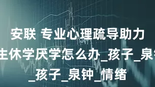 安联 专业心理疏导助力：小学生休学厌学怎么办_孩子_泉钟_情绪