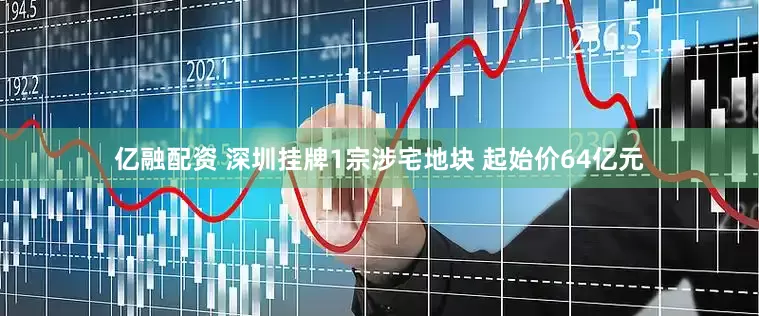 亿融配资 深圳挂牌1宗涉宅地块 起始价64亿元