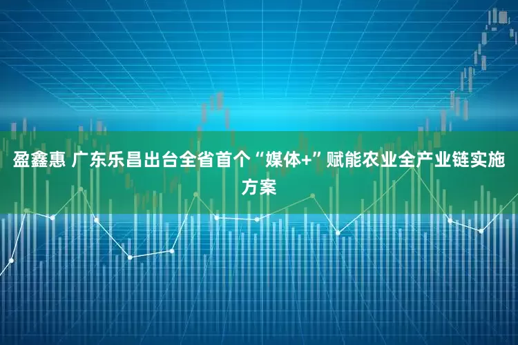 盈鑫惠 广东乐昌出台全省首个“媒体+”赋能农业全产业链实施方案
