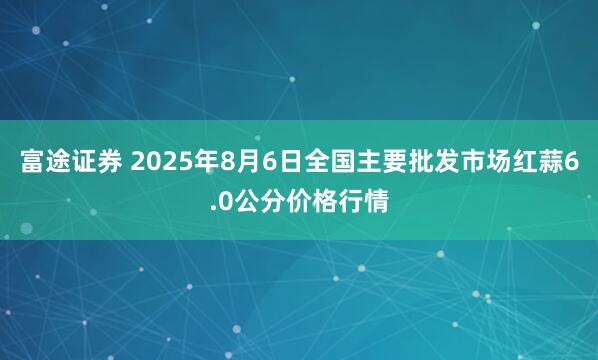 富途证券 2025年8月6日全国主要批发市场红蒜6.0公分价格行情