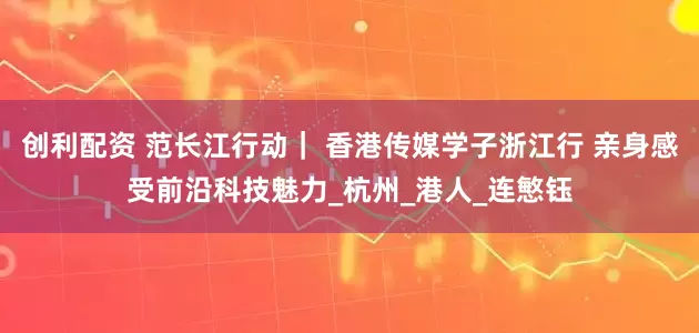 创利配资 范长江行动｜ 香港传媒学子浙江行 亲身感受前沿科技魅力_杭州_港人_连慜钰