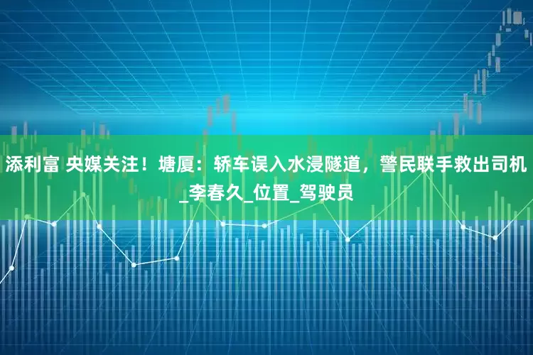 添利富 央媒关注！塘厦：轿车误入水浸隧道，警民联手救出司机_李春久_位置_驾驶员