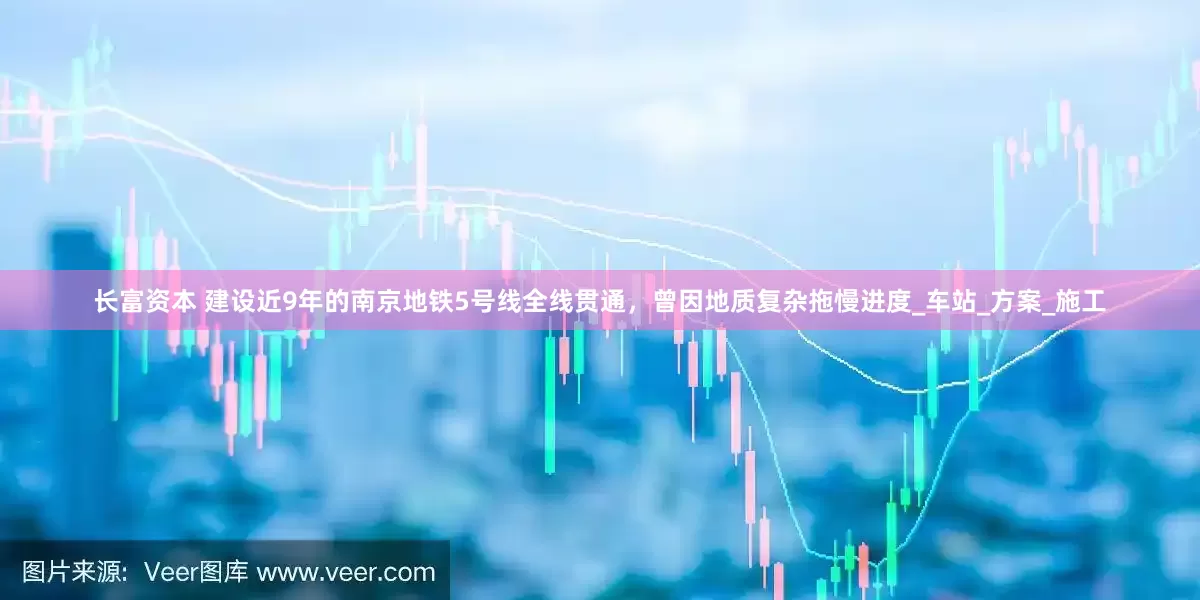 长富资本 建设近9年的南京地铁5号线全线贯通，曾因地质复杂拖慢进度_车站_方案_施工