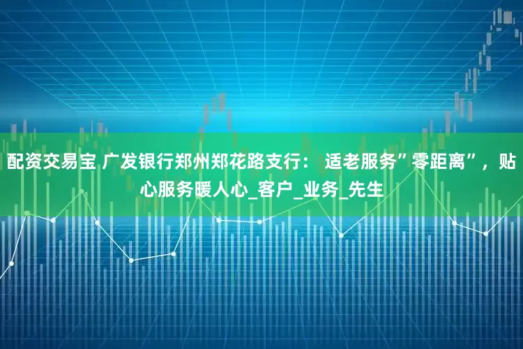 配资交易宝 广发银行郑州郑花路支行： 适老服务”零距离”，贴心服务暖人心_客户_业务_先生