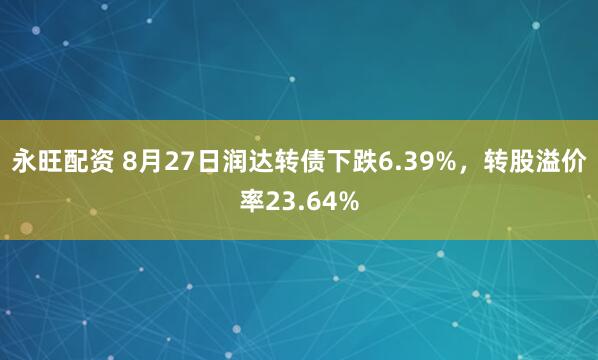 永旺配资 8月27日润达转债下跌6.39%，转股溢价率23.64%