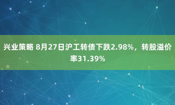 兴业策略 8月27日沪工转债下跌2.98%，转股溢价率31.39%