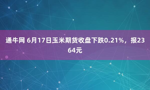 通牛网 6月17日玉米期货收盘下跌0.21%,报2364元