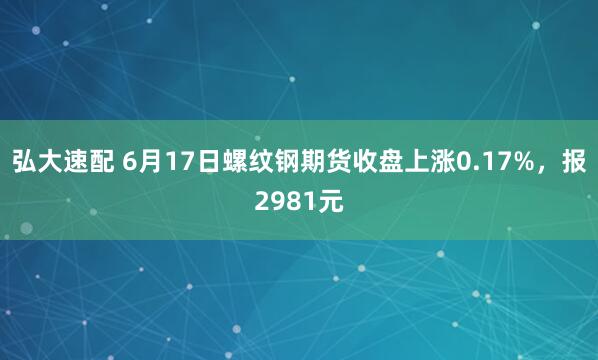 弘大速配 6月17日螺纹钢期货收盘上涨0.17%,报2981元