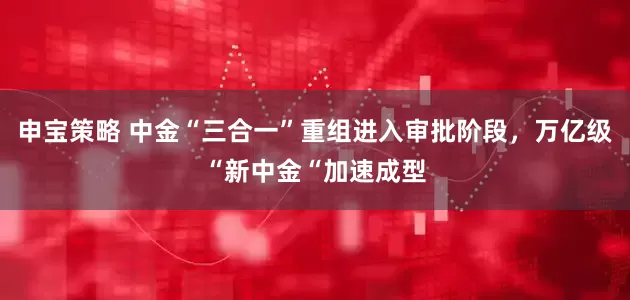 申宝策略 中金“三合一”重组进入审批阶段，万亿级“新中金“加速成型