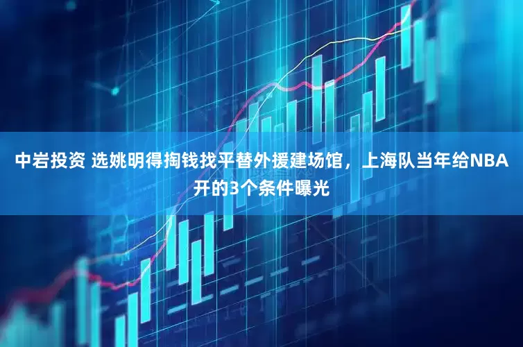 中岩投资 选姚明得掏钱找平替外援建场馆,上海队当年给NBA开的3个条件曝光